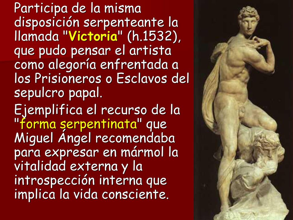 Participa de la misma disposición serpenteante la llamada Victoria (h.1532), que pudo pensar el artista como alegoría enfrentada a los Prisioneros o Esclavos del sepulcro papal.