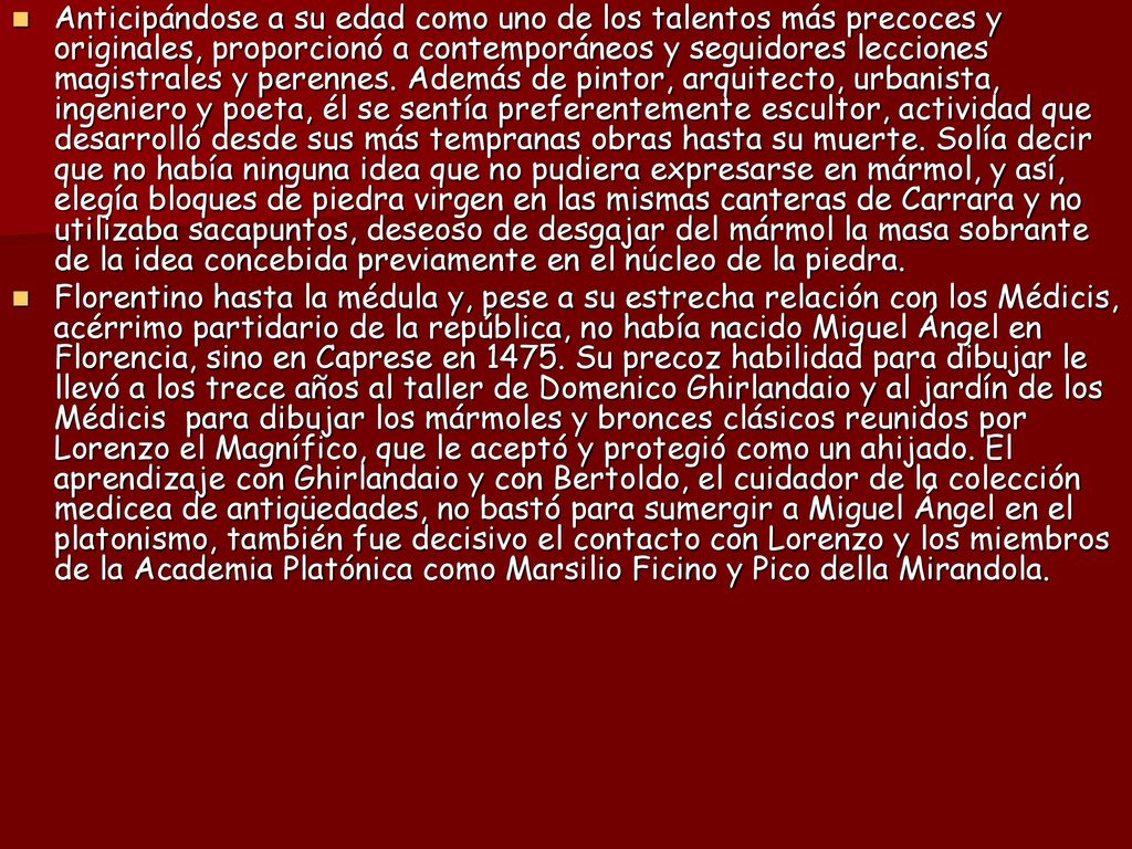 Anticipándose a su edad como uno de los talentos más precoces y originales, proporcionó a contemporáneos y seguidores lecciones magistrales y perennes. Además de pintor, arquitecto, urbanista, ingeniero y poeta, él se sentía preferentemente escultor, actividad que desarrolló desde sus más tempranas obras hasta su muerte. Solía decir que no había ninguna idea que no pudiera expresarse en mármol, y así, elegía bloques de piedra virgen en las mismas canteras de Carrara y no utilizaba sacapuntos, deseoso de desgajar del mármol la masa sobrante de la idea concebida previamente en el núcleo de la piedra.