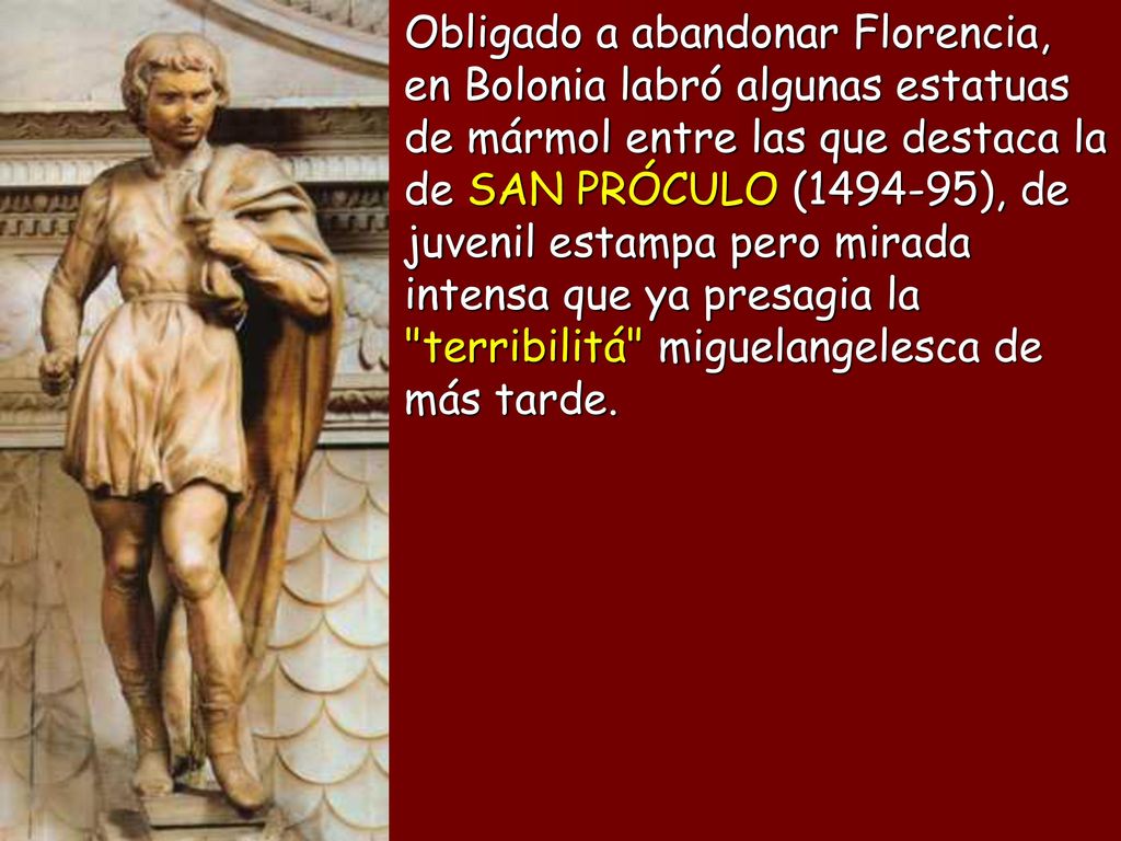 Obligado a abandonar Florencia, en Bolonia labró algunas estatuas de mármol entre las que destaca la de SAN PRÓCULO ( ), de juvenil estampa pero mirada intensa que ya presagia la terribilitá miguelangelesca de más tarde.