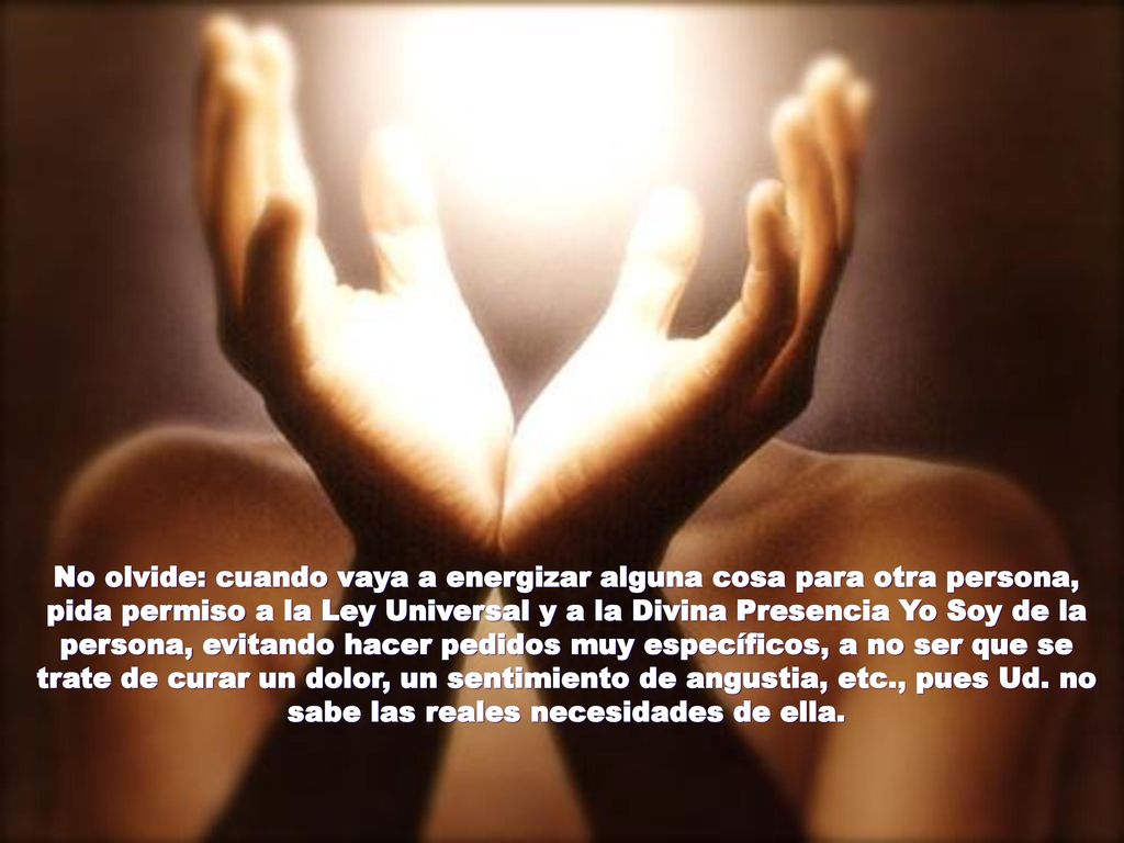 No olvide: cuando vaya a energizar alguna cosa para otra persona, pida permiso a la Ley Universal y a la Divina Presencia Yo Soy de la persona, evitando hacer pedidos muy específicos, a no ser que se trate de curar un dolor, un sentimiento de angustia, etc., pues Ud.