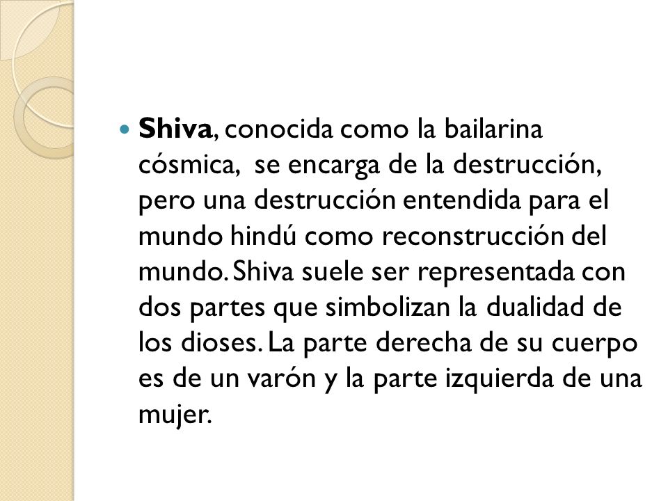Shiva, conocida como la bailarina cósmica, se encarga de la destrucción, pero una destrucción entendida para el mundo hindú como reconstrucción del mundo.