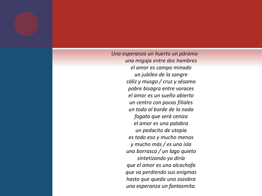Una esperanza un huerto un páramo una migaja entre dos hambres el amor es campo minado un jubileo de la sangre cáliz y musgo / cruz y sésamo pobre bisagra entre voraces el amor es un sueño abierto un centro con pocas filiales un todo al borde de la nada fogata que será ceniza el amor es una palabra un pedacito de utopía es todo eso y mucho menos y mucho más / es una isla una borrasca / un lago quieto sintetizando yo diría que el amor es una alcachofa que va perdiendo sus enigmas hasta que queda una zozobra una esperanza un fantasmita.
