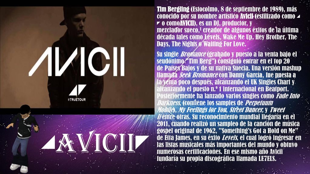 Tim Bergling (Estocolmo, 8 de septiembre de 1989), más conocido por su nombre artístico Avicii (estilizado como ◢ ◤ o comoAVICII), es un DJ, productor, y mezclador sueco,1 creador de algunos éxitos de la última década tales como Levels, Wake Me Up, Hey Brother, The Days, The Nights o Waiting For Love.