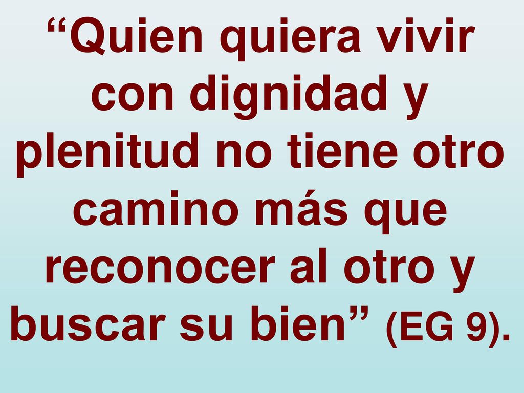 Quien quiera vivir con dignidad y plenitud no tiene otro camino más que reconocer al otro y buscar su bien (EG 9).