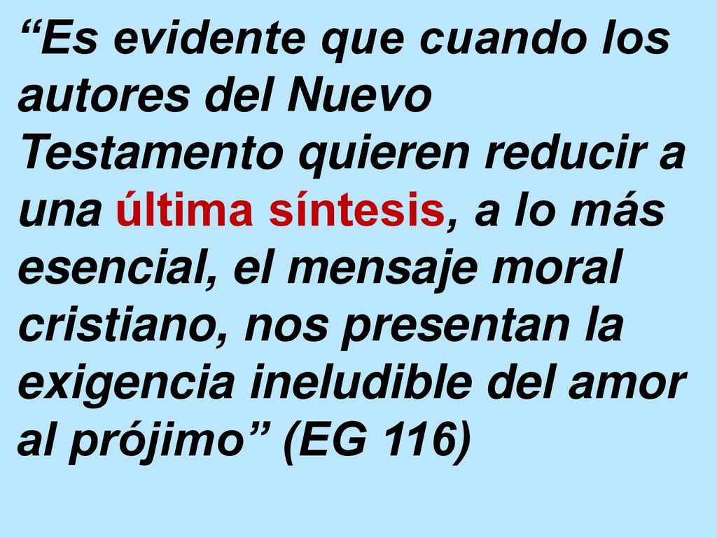 Es evidente que cuando los autores del Nuevo Testamento quieren reducir a una última síntesis, a lo más esencial, el mensaje moral cristiano, nos presentan la exigencia ineludible del amor al prójimo (EG 116)