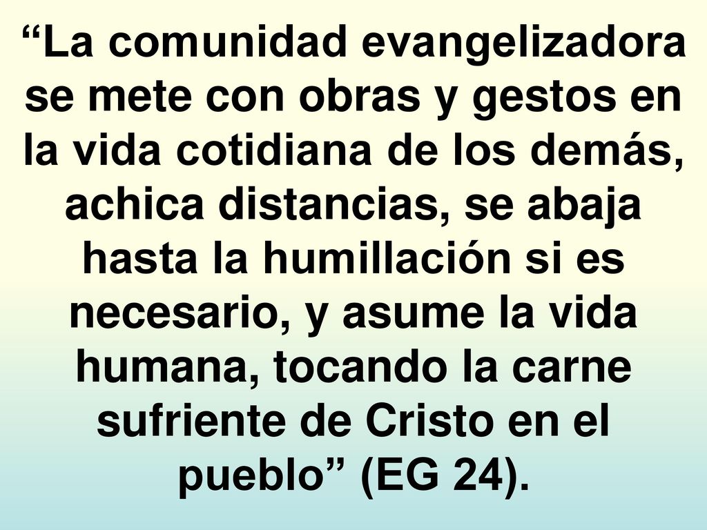 La comunidad evangelizadora se mete con obras y gestos en la vida cotidiana de los demás, achica distancias, se abaja hasta la humillación si es necesario, y asume la vida humana, tocando la carne sufriente de Cristo en el pueblo (EG 24).