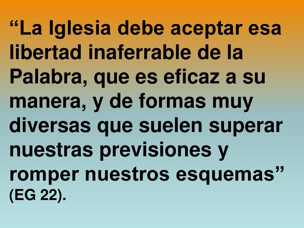 La Iglesia debe aceptar esa libertad inaferrable de la Palabra, que es eficaz a su manera, y de formas muy diversas que suelen superar nuestras previsiones y romper nuestros esquemas (EG 22).
