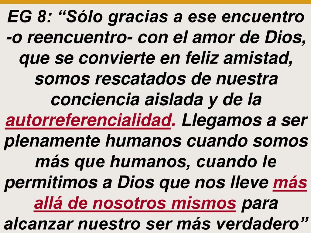 EG 8: Sólo gracias a ese encuentro -o reencuentro- con el amor de Dios, que se convierte en feliz amistad, somos rescatados de nuestra conciencia aislada y de la autorreferencialidad.