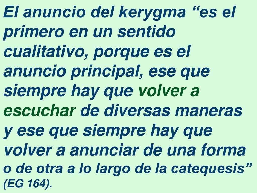 El anuncio del kerygma es el primero en un sentido cualitativo, porque es el anuncio principal, ese que siempre hay que volver a escuchar de diversas maneras y ese que siempre hay que volver a anunciar de una forma o de otra a lo largo de la catequesis (EG 164).