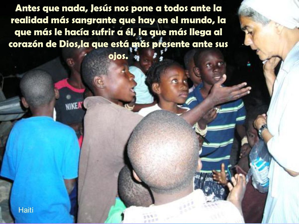 Antes que nada, Jesús nos pone a todos ante la realidad más sangrante que hay en el mundo, la que más le hacía sufrir a él, la que más llega al corazón de Dios,la que está más presente ante sus ojos.