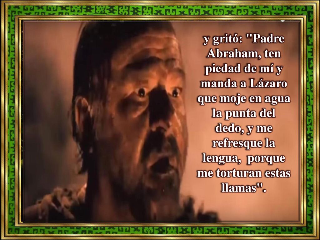 y gritó: Padre Abraham, ten piedad de mí y manda a Lázaro que moje en agua la punta del dedo, y me refresque la lengua, porque me torturan estas llamas .