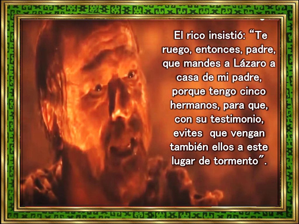 El rico insistió: Te ruego, entonces, padre, que mandes a Lázaro a casa de mi padre, porque tengo cinco hermanos, para que, con su testimonio, evites que vengan también ellos a este lugar de tormento .