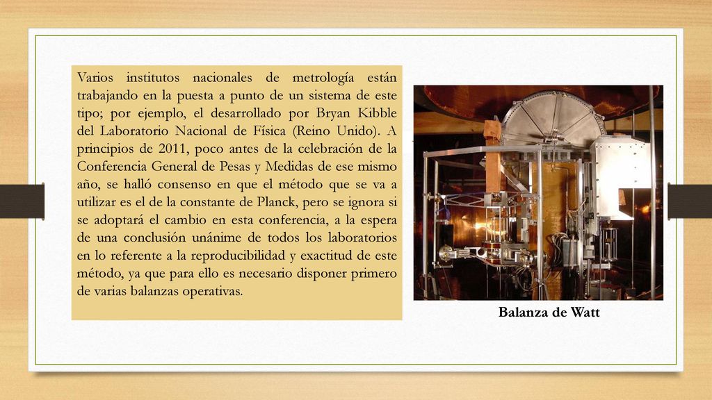 Varios institutos nacionales de metrología están trabajando en la puesta a punto de un sistema de este tipo; por ejemplo, el desarrollado por Bryan Kibble del Laboratorio Nacional de Física (Reino Unido). A principios de 2011, poco antes de la celebración de la Conferencia General de Pesas y Medidas de ese mismo año, se halló consenso en que el método que se va a utilizar es el de la constante de Planck, pero se ignora si se adoptará el cambio en esta conferencia, a la espera de una conclusión unánime de todos los laboratorios en lo referente a la reproducibilidad y exactitud de este método, ya que para ello es necesario disponer primero de varias balanzas operativas.