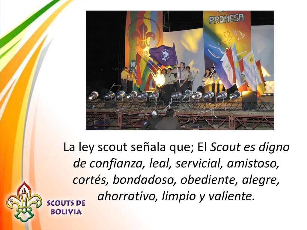 La ley scout señala que; El Scout es digno de confianza, leal, servicial, amistoso, cortés, bondadoso, obediente, alegre, ahorrativo, limpio y valiente.