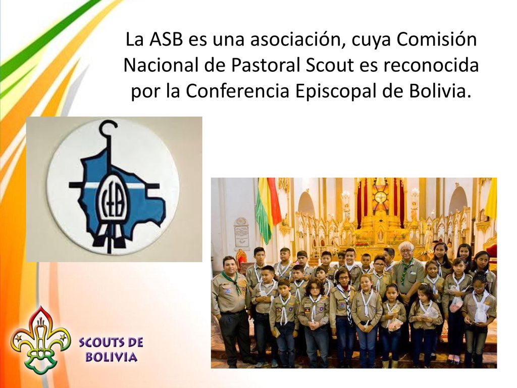 La ASB es una asociación, cuya Comisión Nacional de Pastoral Scout es reconocida por la Conferencia Episcopal de Bolivia.