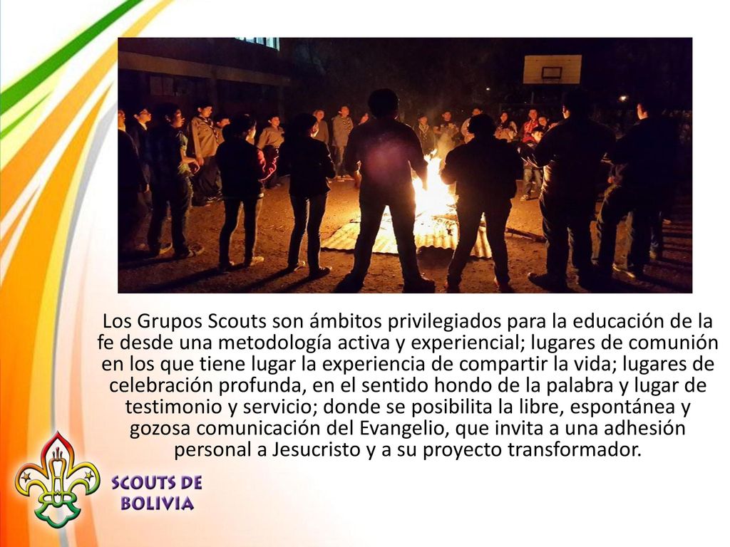 Los Grupos Scouts son ámbitos privilegiados para la educación de la fe desde una metodología activa y experiencial; lugares de comunión en los que tiene lugar la experiencia de compartir la vida; lugares de celebración profunda, en el sentido hondo de la palabra y lugar de testimonio y servicio; donde se posibilita la libre, espontánea y gozosa comunicación del Evangelio, que invita a una adhesión personal a Jesucristo y a su proyecto transformador.