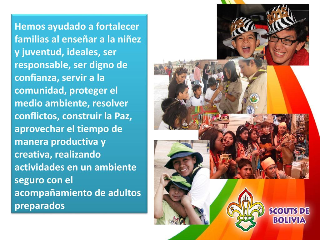 Hemos ayudado a fortalecer familias al enseñar a la niñez y juventud, ideales, ser responsable, ser digno de confianza, servir a la comunidad, proteger el medio ambiente, resolver conflictos, construir la Paz, aprovechar el tiempo de manera productiva y creativa, realizando actividades en un ambiente seguro con el acompañamiento de adultos preparados