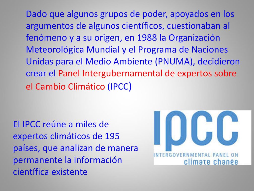 Dado que algunos grupos de poder, apoyados en los argumentos de algunos científicos, cuestionaban al fenómeno y a su origen, en 1988 la Organización Meteorológica Mundial y el Programa de Naciones Unidas para el Medio Ambiente (PNUMA), decidieron crear el Panel Intergubernamental de expertos sobre el Cambio Climático (IPCC)