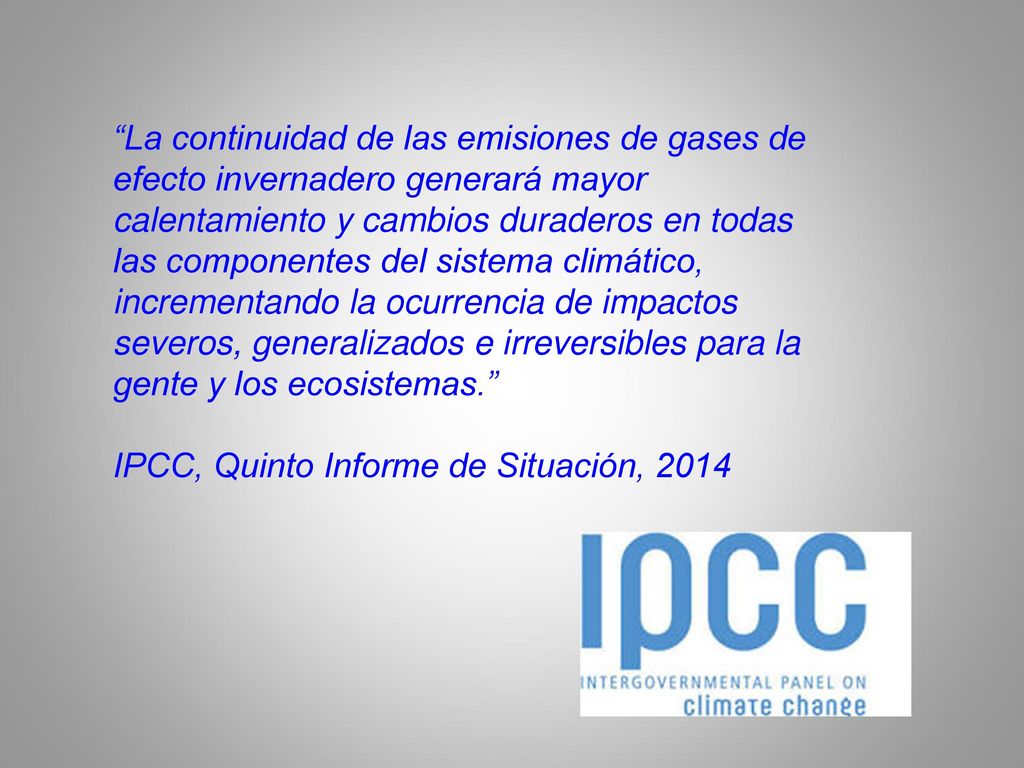 La continuidad de las emisiones de gases de efecto invernadero generará mayor calentamiento y cambios duraderos en todas las componentes del sistema climático, incrementando la ocurrencia de impactos severos, generalizados e irreversibles para la gente y los ecosistemas.