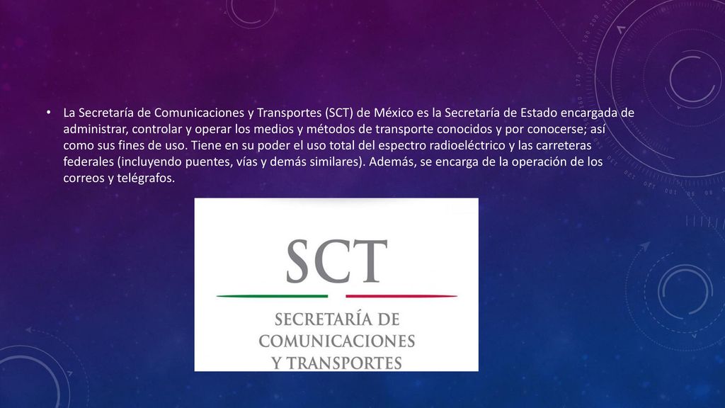 La Secretaría de Comunicaciones y Transportes (SCT) de México es la Secretaría de Estado encargada de administrar, controlar y operar los medios y métodos de transporte conocidos y por conocerse; así como sus fines de uso.