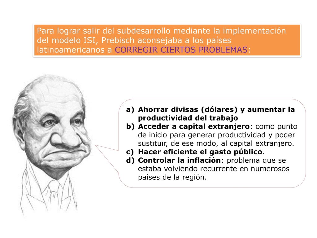 Para lograr salir del subdesarrollo mediante la implementación del modelo ISI, Prebisch aconsejaba a los países latinoamericanos a CORREGIR CIERTOS PROBLEMAS: