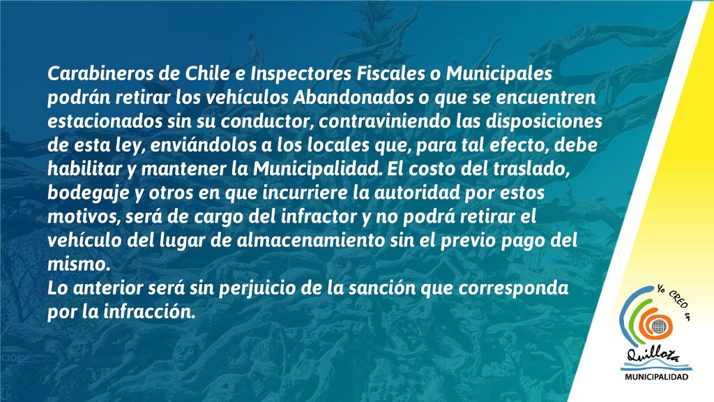 Carabineros de Chile e Inspectores Fiscales o Municipales podrán retirar los vehículos Abandonados o que se encuentren estacionados sin su conductor, contraviniendo las disposiciones de esta ley, enviándolos a los locales que, para tal efecto, debe habilitar y mantener la Municipalidad. El costo del traslado, bodegaje y otros en que incurriere la autoridad por estos motivos, será de cargo del infractor y no podrá retirar el vehículo del lugar de almacenamiento sin el previo pago del mismo.
