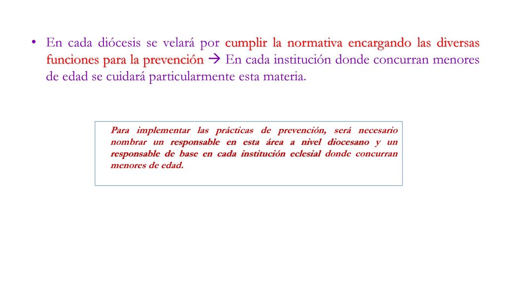 En cada diócesis se velará por cumplir la normativa encargando las diversas funciones para la prevención  En cada institución donde concurran menores de edad se cuidará particularmente esta materia.