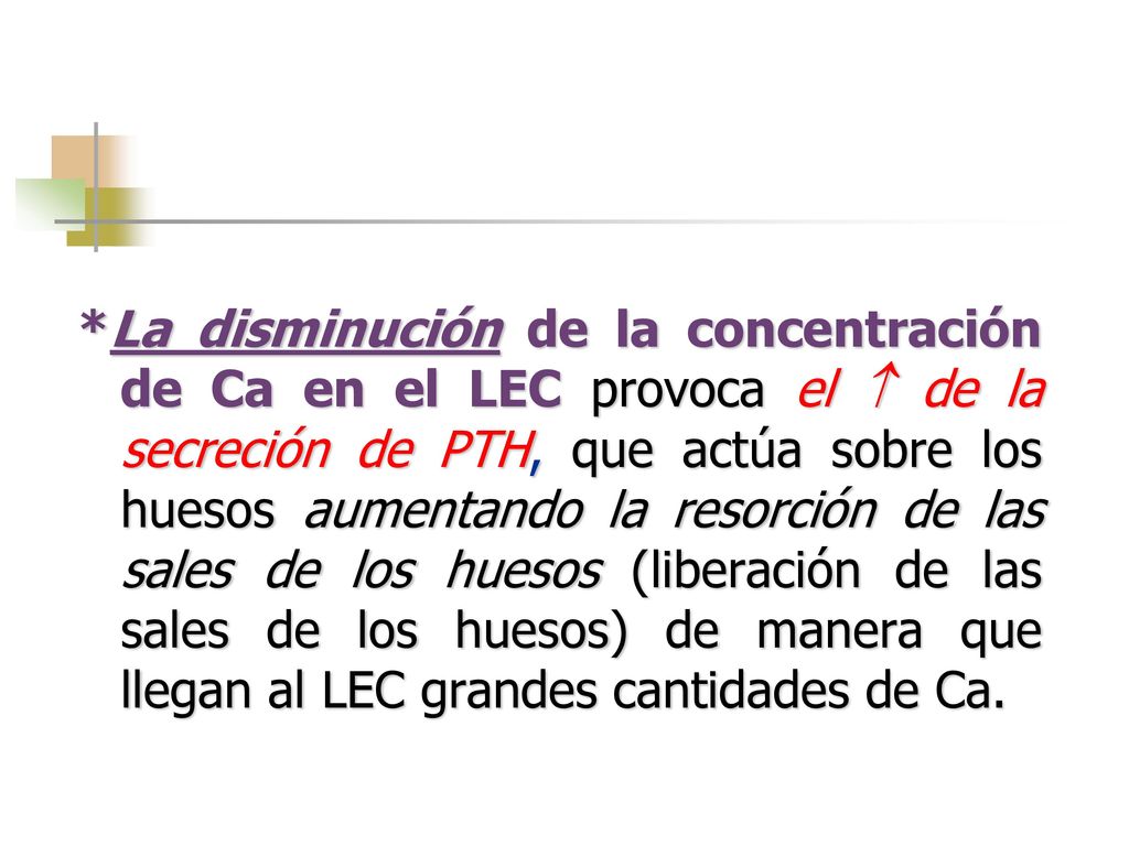 *La disminución de la concentración de Ca en el LEC provoca el  de la secreción de PTH, que actúa sobre los huesos aumentando la resorción de las sales de los huesos (liberación de las sales de los huesos) de manera que llegan al LEC grandes cantidades de Ca.