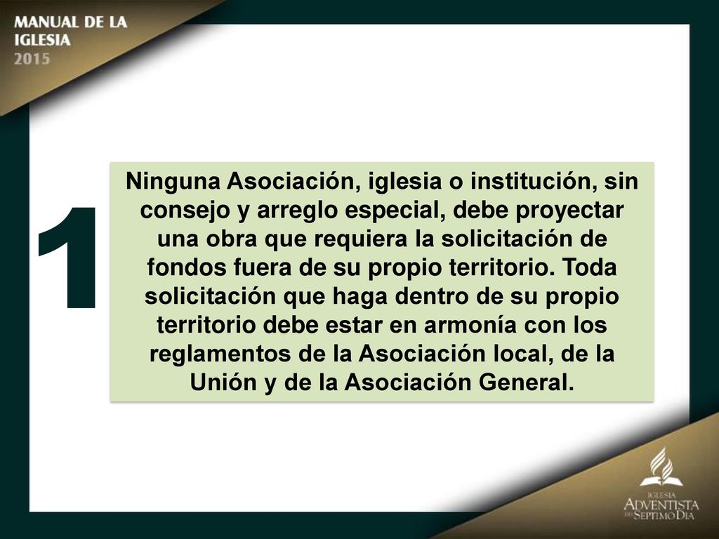 Ninguna Asociación, iglesia o institución, sin consejo y arreglo especial, debe proyectar una obra que requiera la solicitación de fondos fuera de su propio territorio. Toda solicitación que haga dentro de su propio territorio debe estar en armonía con los reglamentos de la Asociación local, de la Unión y de la Asociación General.