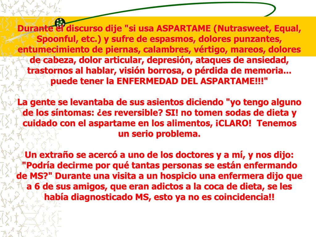 Durante el discurso dije si usa ASPARTAME (Nutrasweet, Equal, Spoonful, etc.) y sufre de espasmos, dolores punzantes, entumecimiento de piernas, calambres, vértigo, mareos, dolores de cabeza, dolor articular, depresión, ataques de ansiedad, trastornos al hablar, visión borrosa, o pérdida de memoria... puede tener la ENFERMEDAD DEL ASPARTAME!!!