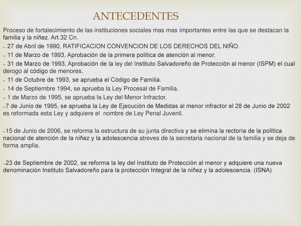 ANTECEDENTES Proceso de fortalecimiento de las instituciones sociales mas mas importantes entre las que se destacan la familia y la niñez. Art.32 Cn.