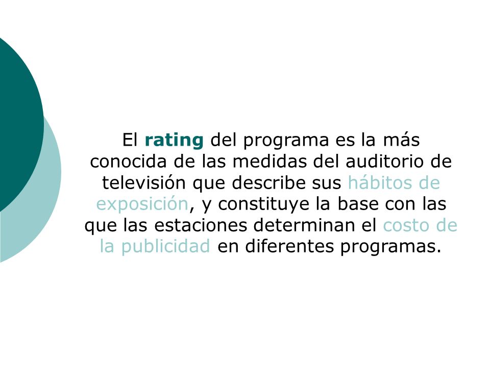 El rating del programa es la más conocida de las medidas del auditorio de televisión que describe sus hábitos de exposición, y constituye la base con las que las estaciones determinan el costo de la publicidad en diferentes programas.