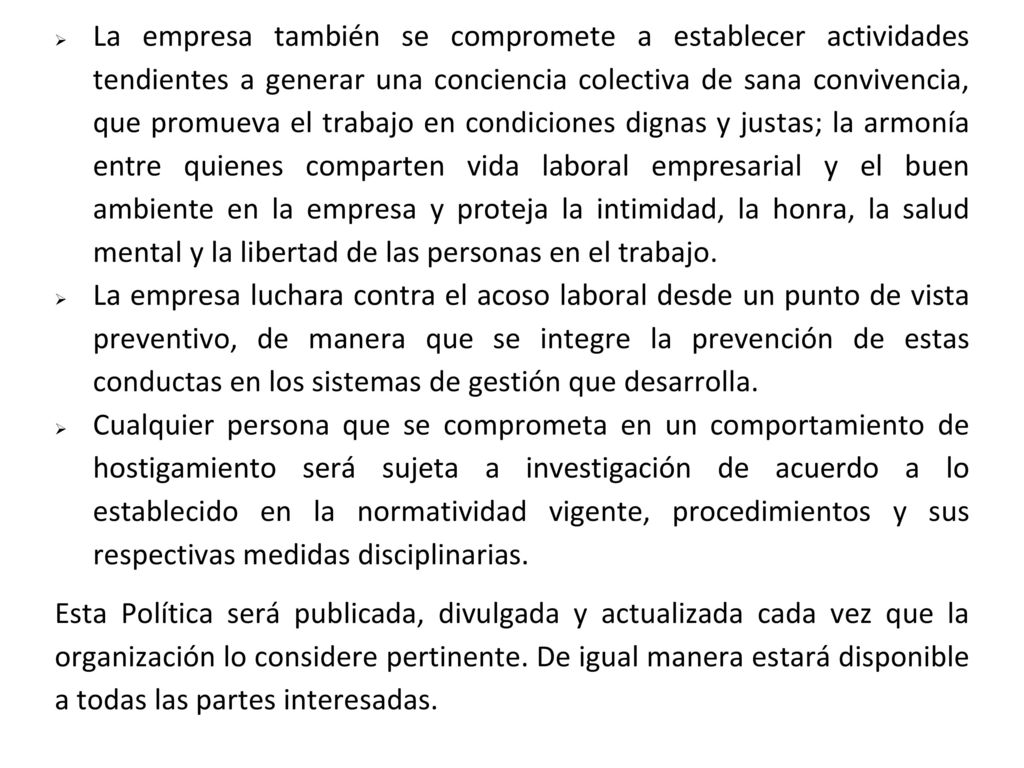 La empresa también se compromete a establecer actividades tendientes a generar una conciencia colectiva de sana convivencia, que promueva el trabajo en condiciones dignas y justas; la armonía entre quienes comparten vida laboral empresarial y el buen ambiente en la empresa y proteja la intimidad, la honra, la salud mental y la libertad de las personas en el trabajo.