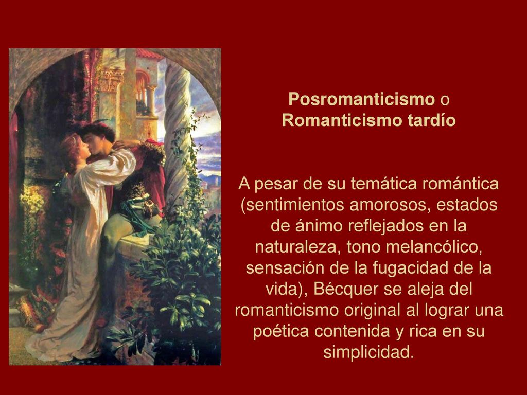 Posromanticismo o Romanticismo tardío A pesar de su temática romántica (sentimientos amorosos, estados de ánimo reflejados en la naturaleza, tono melancólico, sensación de la fugacidad de la vida), Bécquer se aleja del romanticismo original al lograr una poética contenida y rica en su simplicidad.