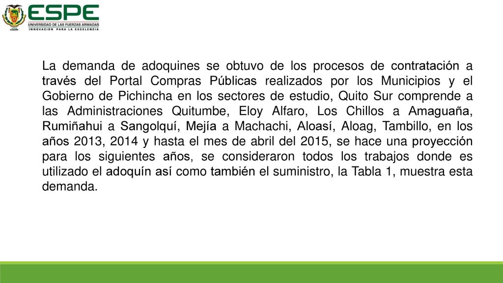 La demanda de adoquines se obtuvo de los procesos de contratación a través del Portal Compras Públicas realizados por los Municipios y el Gobierno de Pichincha en los sectores de estudio, Quito Sur comprende a las Administraciones Quitumbe, Eloy Alfaro, Los Chillos a Amaguaña, Rumiñahui a Sangolquí, Mejía a Machachi, Aloasí, Aloag, Tambillo, en los años 2013, 2014 y hasta el mes de abril del 2015, se hace una proyección para los siguientes años, se consideraron todos los trabajos donde es utilizado el adoquín así como también el suministro, la Tabla 1, muestra esta demanda.