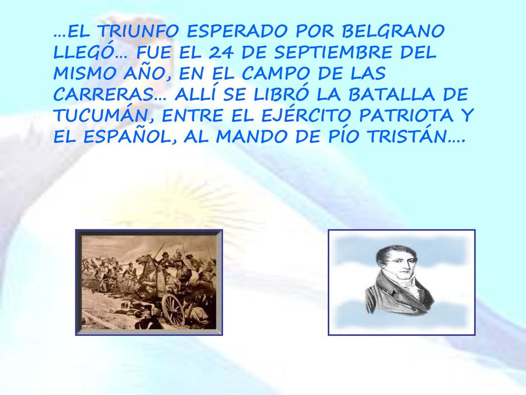 …EL TRIUNFO ESPERADO POR BELGRANO LLEGÓ… FUE EL 24 DE SEPTIEMBRE DEL MISMO AÑO, EN EL CAMPO DE LAS CARRERAS… ALLÍ SE LIBRÓ LA BATALLA DE TUCUMÁN, ENTRE EL EJÉRCITO PATRIOTA Y EL ESPAÑOL, AL MANDO DE PÍO TRISTÁN….