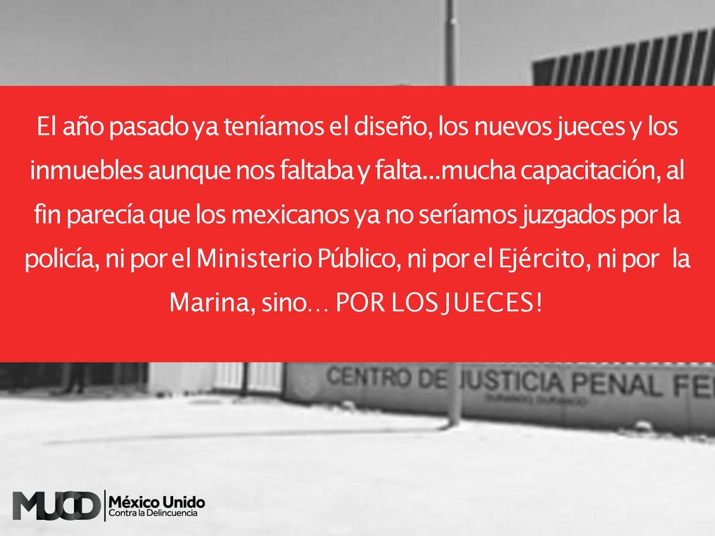 El año pasado ya teníamos el diseño, los nuevos jueces y los inmuebles aunque nos faltaba y falta...mucha capacitación, al fin parecía que los mexicanos ya no seríamos juzgados por la policía, ni por el Ministerio Público, ni por el Ejército, ni por la Marina, sino… POR LOS JUECES!