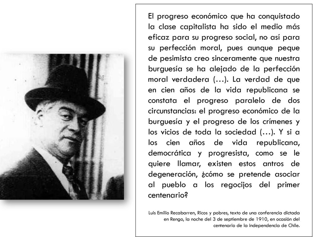 El progreso económico que ha conquistado la clase capitalista ha sido el medio más eficaz para su progreso social, no así para su perfección moral, pues aunque peque de pesimista creo sinceramente que nuestra burguesía se ha alejado de la perfección moral verdadera (…). La verdad de que en cien años de la vida republicana se constata el progreso paralelo de dos circunstancias: el progreso económico de la burguesía y el progreso de los crímenes y los vicios de toda la sociedad (…). Y si a los cien años de vida republicana, democrática y progresista, como se le quiere llamar, existen estos antros de degeneración, ¿cómo se pretende asociar al pueblo a los regocijos del primer centenario