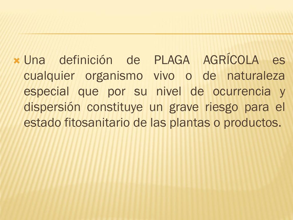 Una definición de PLAGA AGRÍCOLA es cualquier organismo vivo o de naturaleza especial que por su nivel de ocurrencia y dispersión constituye un grave riesgo para el estado fitosanitario de las plantas o productos.
