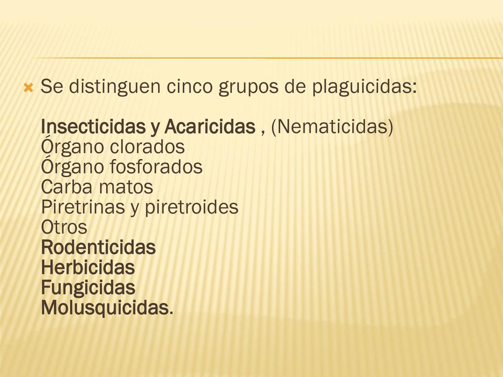 Se distinguen cinco grupos de plaguicidas: Insecticidas y Acaricidas , (Nematicidas) Órgano clorados Órgano fosforados Carba matos Piretrinas y piretroides Otros Rodenticidas Herbicidas Fungicidas Molusquicidas.