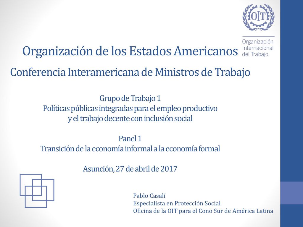 Organización de los Estados Americanos Conferencia Interamericana de Ministros de Trabajo Grupo de Trabajo 1 Políticas públicas integradas para el empleo productivo y el trabajo decente con inclusión social Panel 1 Transición de la economía informal a la economía formal Asunción, 27 de abril de 2017