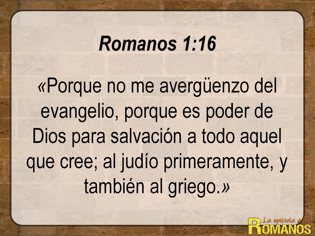 Romanos 1:16 «Porque no me avergüenzo del evangelio, porque es poder de Dios para salvación a todo aquel que cree; al judío primeramente, y también al griego.»