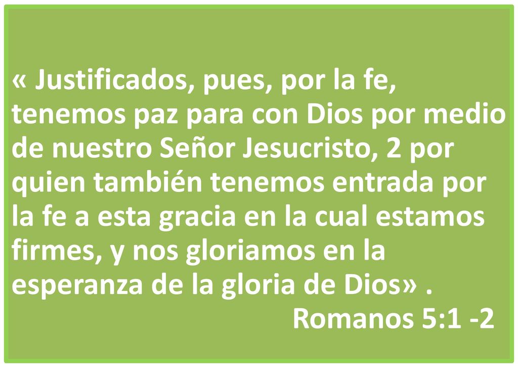 « Justificados, pues, por la fe, tenemos paz para con Dios por medio de nuestro Señor Jesucristo, 2 por quien también tenemos entrada por la fe a esta gracia en la cual estamos firmes, y nos gloriamos en la esperanza de la gloria de Dios» .