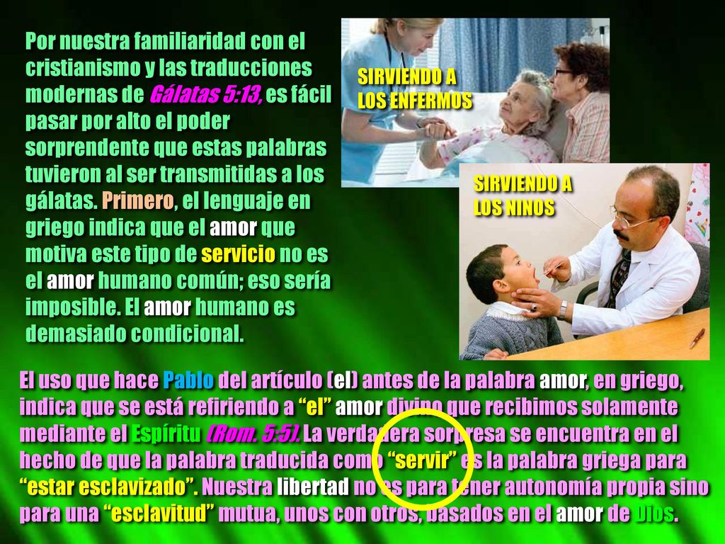 Por nuestra familiaridad con el cristianismo y las traducciones modernas de Gálatas 5:13, es fácil pasar por alto el poder sorprendente que estas palabras tuvieron al ser transmitidas a los gálatas. Primero, el lenguaje en griego indica que el amor que motiva este tipo de servicio no es el amor humano común; eso sería imposible. El amor humano es demasiado condicional.
