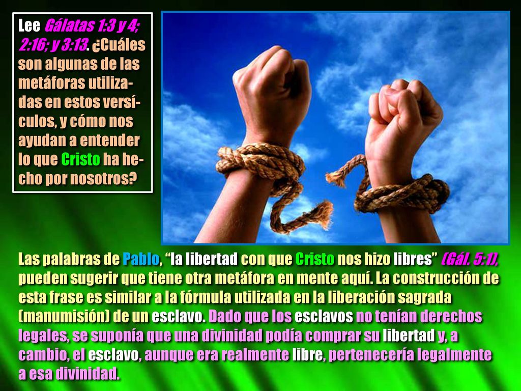 Lee Gálatas 1:3 y 4; 2:16; y 3:13. ¿Cuáles son algunas de las metáforas utiliza-das en estos versí-culos, y cómo nos ayudan a entender lo que Cristo ha he-cho por nosotros