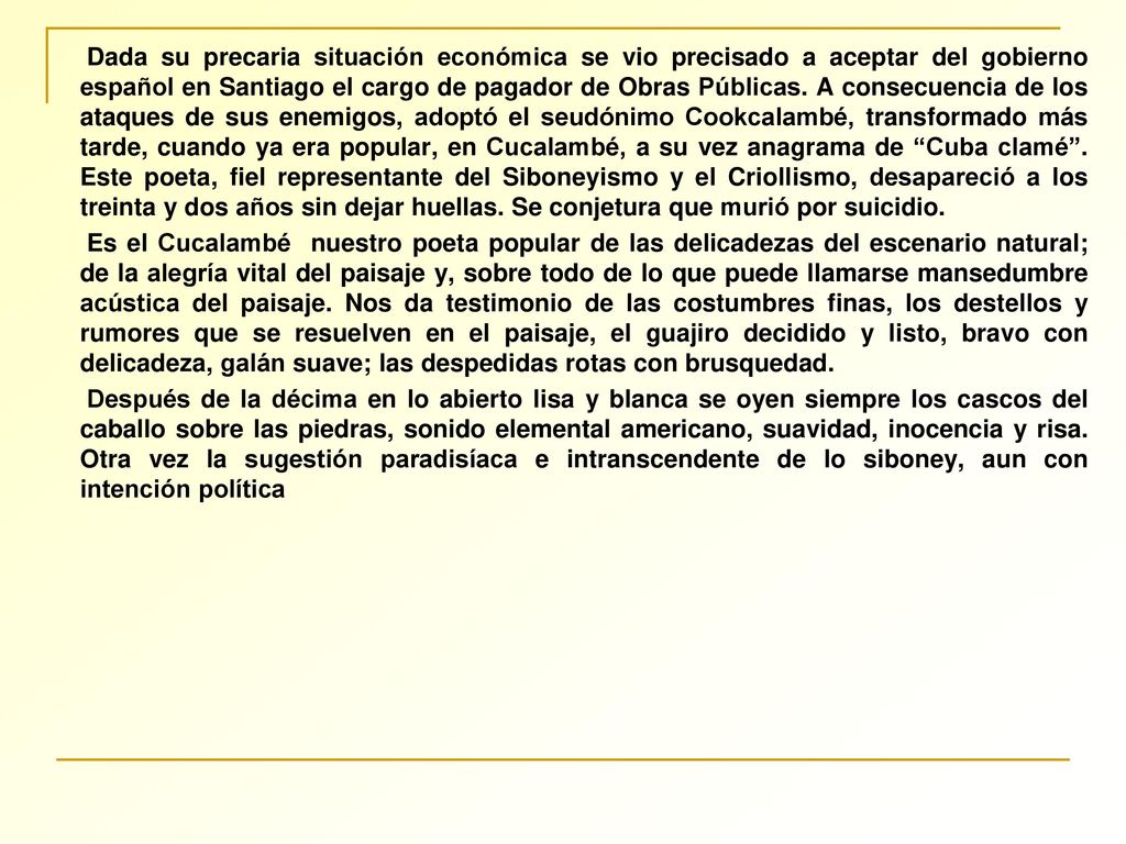 Dada su precaria situación económica se vio precisado a aceptar del gobierno español en Santiago el cargo de pagador de Obras Públicas. A consecuencia de los ataques de sus enemigos, adoptó el seudónimo Cookcalambé, transformado más tarde, cuando ya era popular, en Cucalambé, a su vez anagrama de Cuba clamé . Este poeta, fiel representante del Siboneyismo y el Criollismo, desapareció a los treinta y dos años sin dejar huellas. Se conjetura que murió por suicidio.
