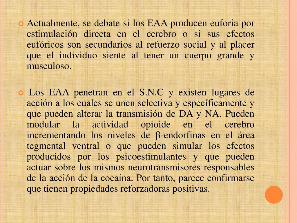 Actualmente, se debate si los EAA producen euforia por estimulación directa en el cerebro o si sus efectos eufóricos son secundarios al refuerzo social y al placer que el individuo siente al tener un cuerpo grande y musculoso.