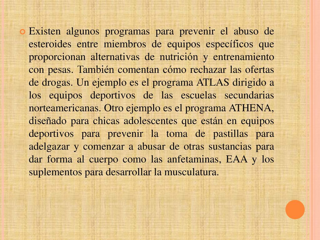 Existen algunos programas para prevenir el abuso de esteroides entre miembros de equipos específicos que proporcionan alternativas de nutrición y entrenamiento con pesas.