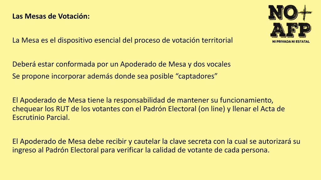 Las Mesas de Votación: La Mesa es el dispositivo esencial del proceso de votación territorial Deberá estar conformada por un Apoderado de Mesa y dos vocales Se propone incorporar además donde sea posible captadores El Apoderado de Mesa tiene la responsabilidad de mantener su funcionamiento, chequear los RUT de los votantes con el Padrón Electoral (on line) y llenar el Acta de Escrutinio Parcial.