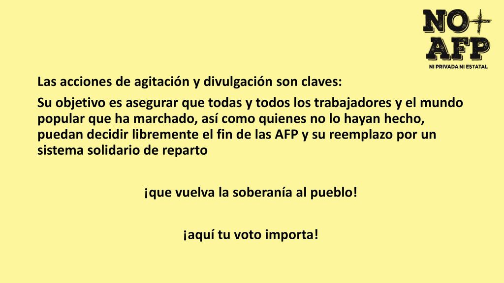 Las acciones de agitación y divulgación son claves: Su objetivo es asegurar que todas y todos los trabajadores y el mundo popular que ha marchado, así como quienes no lo hayan hecho, puedan decidir libremente el fin de las AFP y su reemplazo por un sistema solidario de reparto ¡que vuelva la soberanía al pueblo.